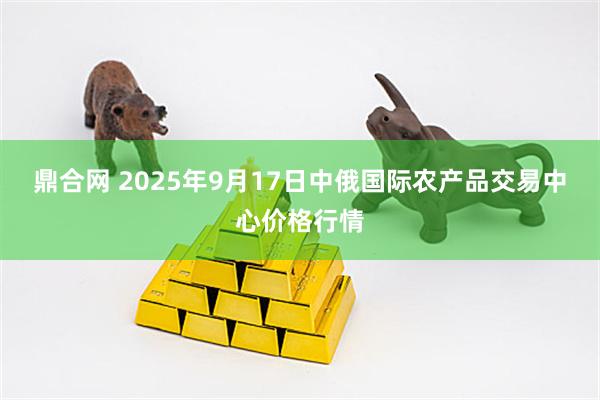 鼎合网 2025年9月17日中俄国际农产品交易中心价格行情