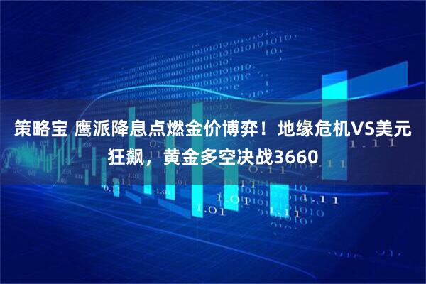 策略宝 鹰派降息点燃金价博弈！地缘危机VS美元狂飙，黄金多空决战3660