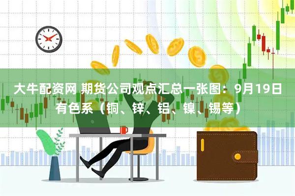 大牛配资网 期货公司观点汇总一张图：9月19日有色系（铜、锌、铝、镍、锡等）
