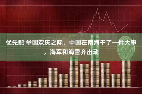优先配 举国欢庆之际，中国在南海干了一件大事，海军和海警齐出动