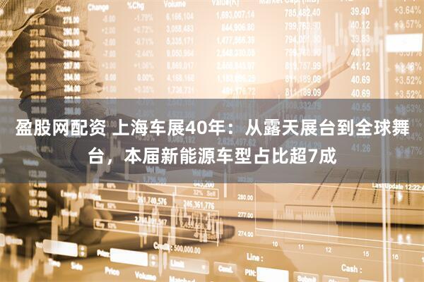 盈股网配资 上海车展40年：从露天展台到全球舞台，本届新能源车型占比超7成
