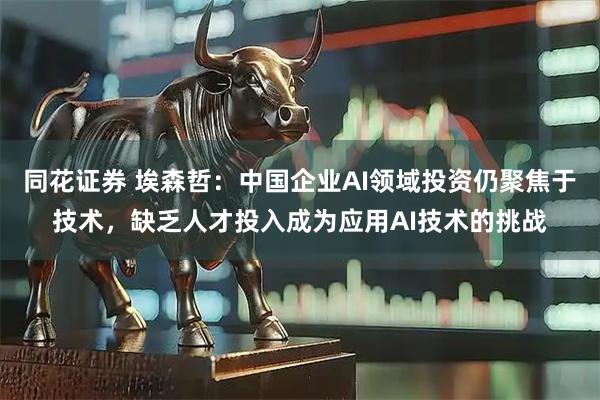 同花证券 埃森哲：中国企业AI领域投资仍聚焦于技术，缺乏人才投入成为应用AI技术的挑战