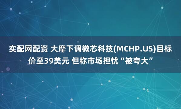 实配网配资 大摩下调微芯科技(MCHP.US)目标价至39美元 但称市场担忧“被夸大”