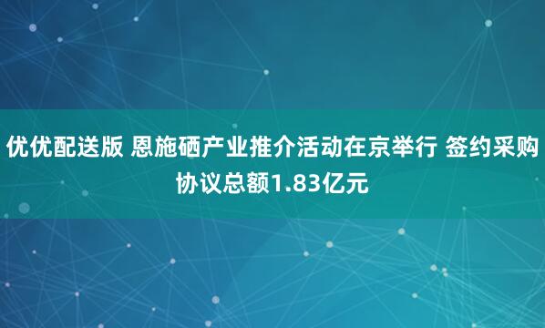 优优配送版 恩施硒产业推介活动在京举行 签约采购协议总额1.83亿元