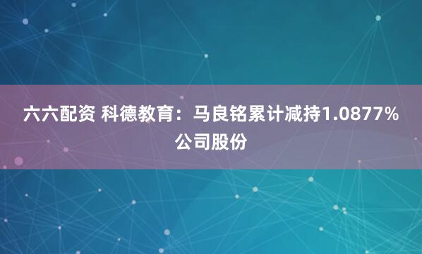 六六配资 科德教育：马良铭累计减持1.0877%公司股份