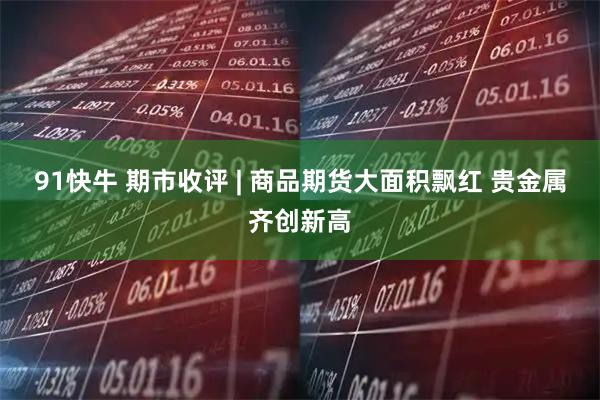 91快牛 期市收评 | 商品期货大面积飘红 贵金属齐创新高