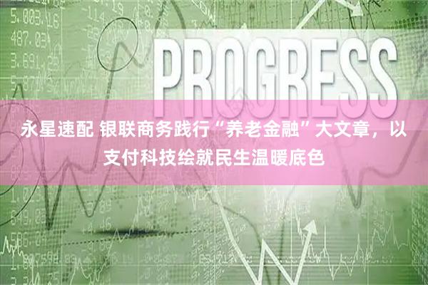 永星速配 银联商务践行“养老金融”大文章，以支付科技绘就民生温暖底色