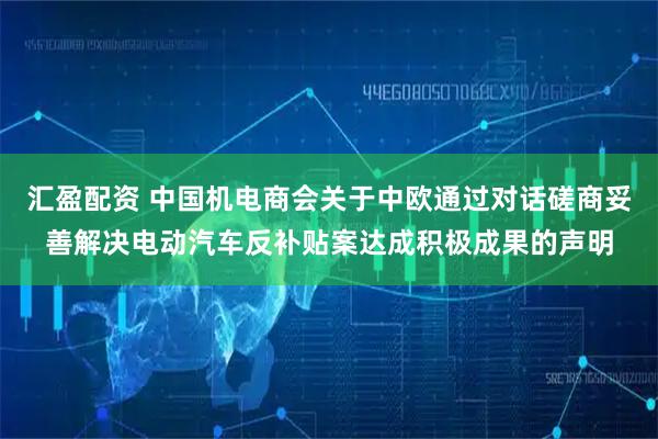 汇盈配资 中国机电商会关于中欧通过对话磋商妥善解决电动汽车反补贴案达成积极成果的声明