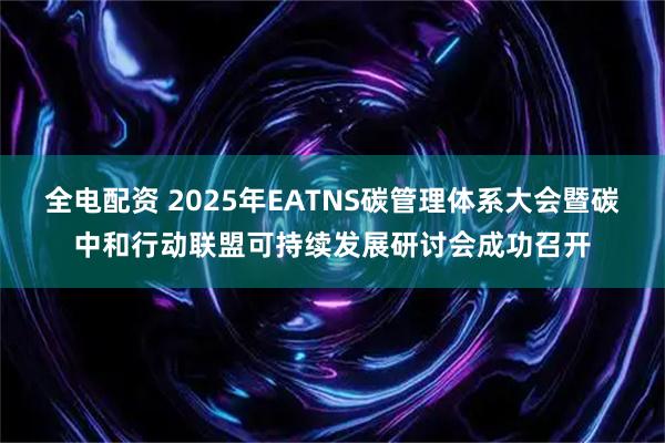 全电配资 2025年EATNS碳管理体系大会暨碳中和行动联盟可持续发展研讨会成功召开