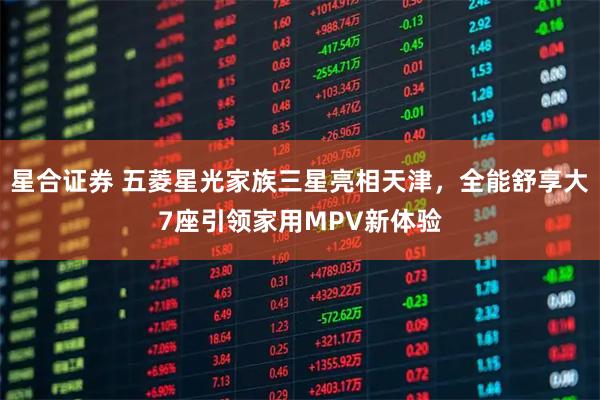 星合证券 五菱星光家族三星亮相天津，全能舒享大7座引领家用MPV新体验