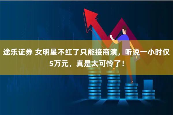 途乐证券 女明星不红了只能接商演，听说一小时仅5万元，真是太可怜了！