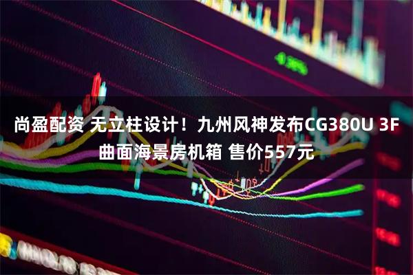 尚盈配资 无立柱设计！九州风神发布CG380U 3F曲面海景房机箱 售价557元