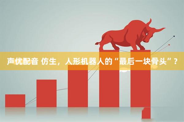 声优配音 仿生，人形机器人的“最后一块骨头”？
