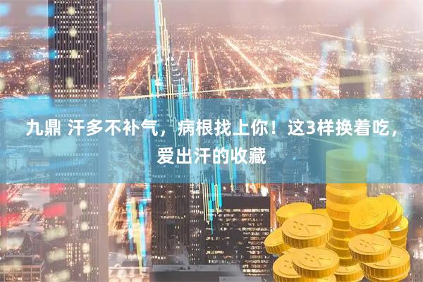 九鼎 汗多不补气，病根找上你！这3样换着吃，爱出汗的收藏